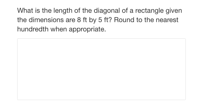 What is the length of the diagonal of a rectangle given
the dimensions are 8 ft by 5 ft? Round to the nearest
hundredth when appropriate.
