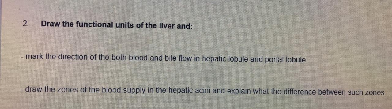 2.
Draw the functional units of the liver and:
mark the direction of the both blood and bile flow in hepatic lobule and portal lobule
draw the zones of the blood supply in the hepatic acini and explain what the difference between such zones
