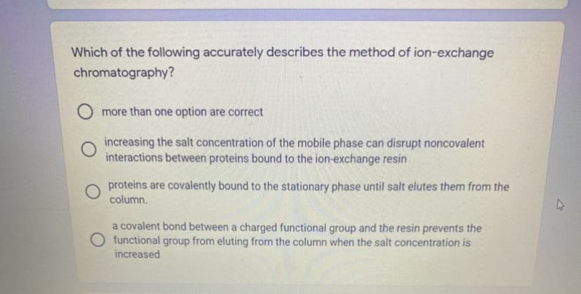 Which of the following accurately describes the method of ion-exchange
chromatography?
O more than one option are correct
increasing the salt concentration of the mobile phase can disrupt noncovalent
interactions between proteins bound to the ion-exchange resin
proteins are covalently bound to the stationary phase until salt elutes them from the
column.
a covalent bond between a charged functional group and the resin prevents the
functional group from eluting from the column when the salt concentration is
increased
