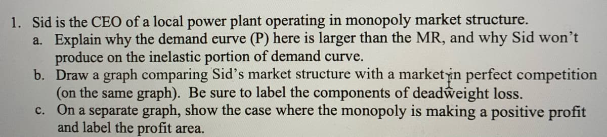 1. Sid is the CEO of a local power plant operating in monopoly market structure.
a. Explain why the demand eurve (P) here is larger than the MR, and why Sid won't
produce on the inelastic portion of demand curve.
b. Draw a graph comparing Sid's market structure with a marketin perfect competition
(on the same graph). Be sure to label the components of deadweight loss.
c. On a separate graph, show the case where the monopoly is making a positive profit
and label the profit area.
