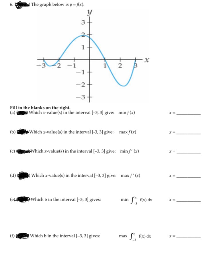 ) The graph below is y = Ax).
6.
1+
2
-1
-2
-3+
Fill in the blanks on the right.
(a)
Which x-value(s) in the interval [-3, 3] give: min f(x)
x =
(b) Which x-value(s) in the interval [-3, 3] give: max f (x)
X =
(c)
Which x-value(s) in the interval [-3, 3] give: min f' (x)
x =,
(d)
OWhich x-value(s) in the interval [-3, 3] give: max f' (x)
X =
(e
Which b in the interval [-3, 3] gives:
min ( f(x) dx
x =
(f)
Which b in the interval [-3, 3] gives:
max f" f(x) dx
X =
