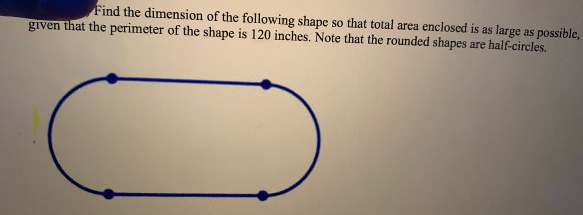 Find the dimension of the following shape so that total area enclosed is as large as possible,
given that the perimeter of the shape is 120 inches. Note that the rounded shapes are half-circles.
