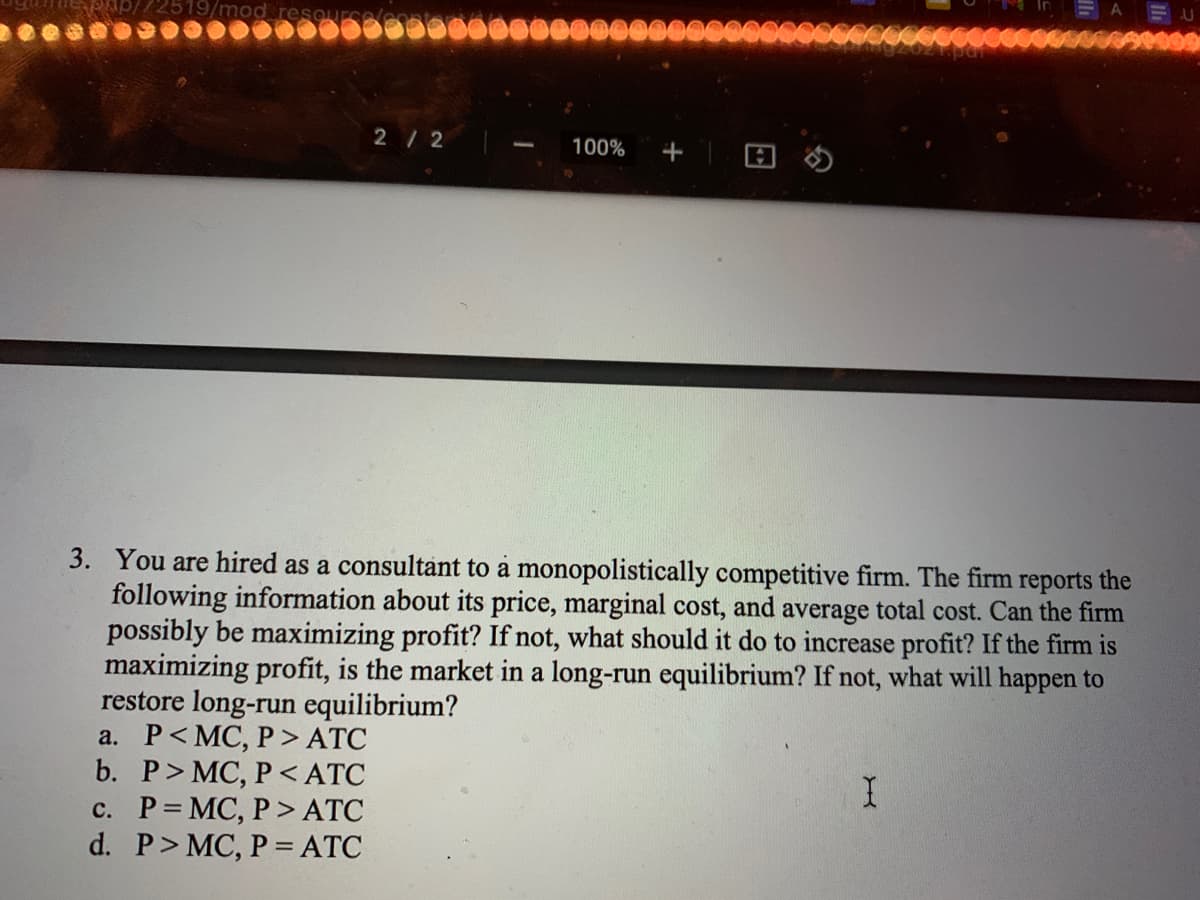 2/2
100%
+
3. You are hired as a consultant to a monopolistically competitive firm. The firm reports the
following information about its price, marginal cost, and average total cost. Can the firm
possibly be maximizing profit? If not, what should it do to increase profit? If the firm is
maximizing profit, is the market in a long-run equilibrium? If not, what will happen to
restore long-run equilibrium?
a. P< MC, P > ATC
b. P> MC, P < ATC
c. P= MC, P > ATC
d. P> MC, P = ATC
I.
