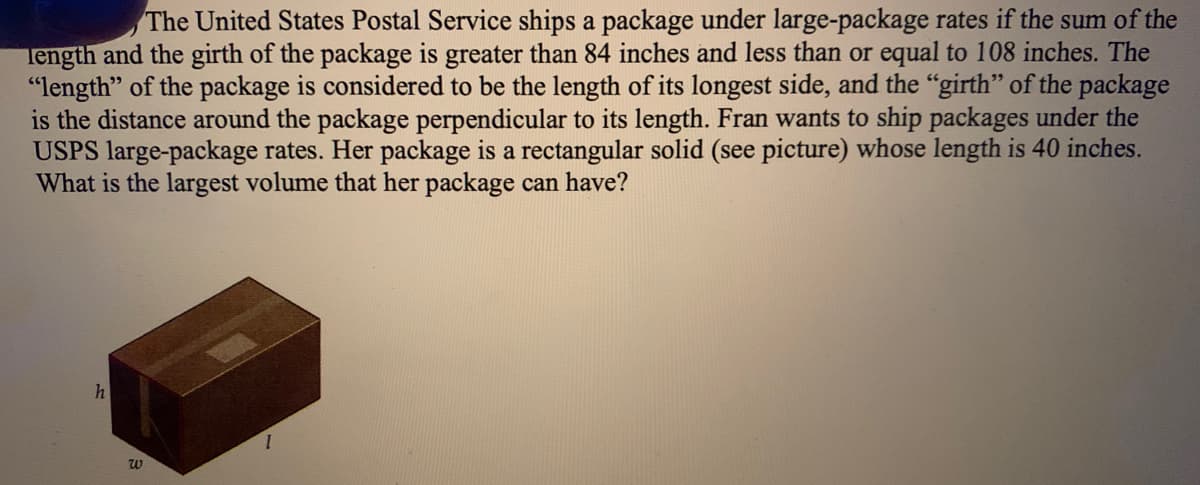 The United States Postal Service ships a package under large-package rates if the sum of the
Tength and the girth of the package is greater than 84 inches and less than or equal to 108 inches. The
"length" of the package is considered to be the length of its longest side, and the "girth" of the package
is the distance around the package perpendicular to its length. Fran wants to ship packages under the
USPS large-package rates. Her package is a rectangular solid (see picture) whose length is 40 inches.
What is the largest volume that her package can have?
