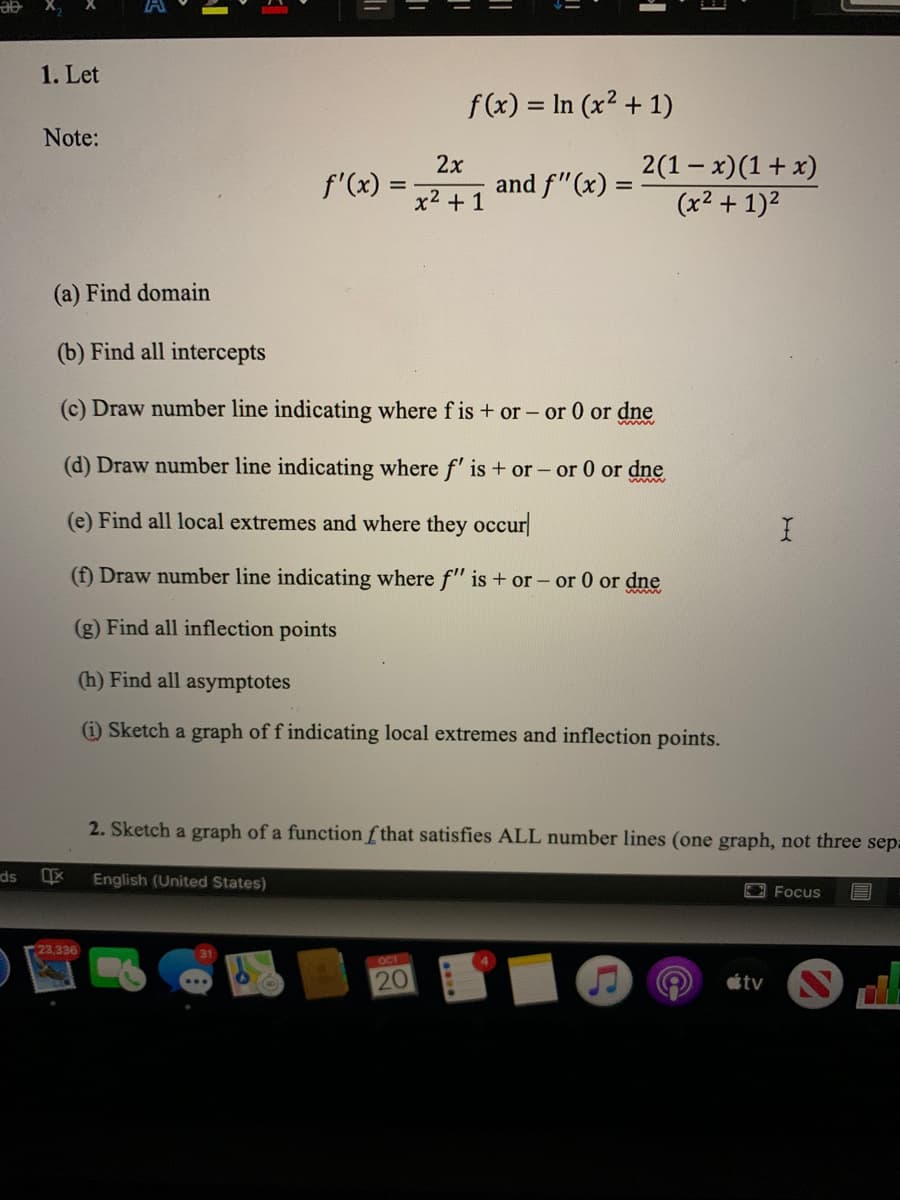 1. Let
f(x) = In (x² + 1)
Note:
2х
and f"(x) =
2(1- x)(1+ x)
(x² + 1)²
f'(x)
x2 + 1
(a) Find domain
(b) Find all intercepts
(c) Draw number line indicating where f is+ or - or 0 or dne
(d) Draw number line indicating where f' is + or – or 0 or dne
(e) Find all local extremes and where they occur
(f) Draw number line indicating where f" is + or - or 0 or dne
(g) Find all inflection points
(h) Find all asymptotes
(1) Sketch a graph of f indicating local extremes and inflection points.
2. Sketch a graph of a function f that satisfies ALL number lines (one graph, not three sep:
ds
English (United States)
OFocus
23,336
OCT
20
tv
