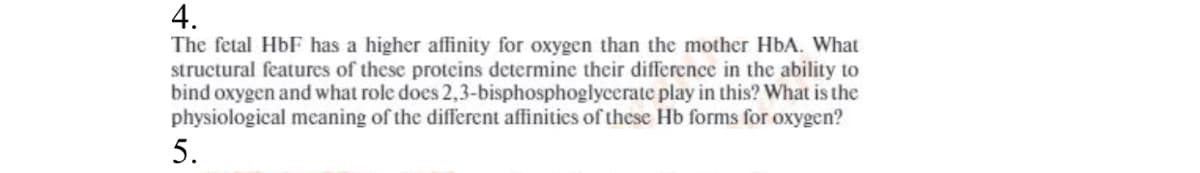 4.
The fetal HbF has a higher affinity for oxygen than the mother HbA. What
structural features of these proteins determine their difference in the ability to
bind oxygen and what role does 2,3-bisphosphoglycerate play in this? What is the
physiological meaning of the different affinities of these Hb forms for oxygen?
5.
