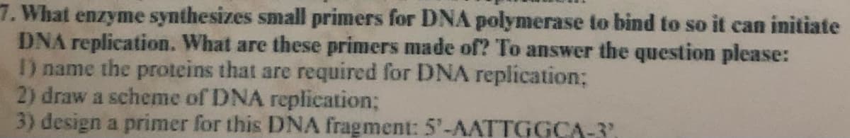 7. What enzyme synthesizes small primers for DNA polymerase to bind to so it can initiate
DNA replication. What are these primers made of? To answer the question please:
I) name the proteins that are required for DNA replication;
2) draw a scheme of DNA replication;
3) design a primer for this DNA fragment: 5'-AATTGGCA-3,
