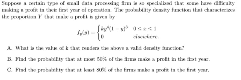 Suppose a certain type of small data processing firm is so specialized that some have difficulty
making a profit in their first year of operation. The probability density function that characterizes
the proportion Y that make a profit is given by
Sky*(1 – y)³ 0 <x<1
fy(y) = -
elsewhere.
A. What is the value of k that renders the above a valid density function?
B. Find the probability that at most 50% of the firms make a profit in the first year.
C. Find the probability that at least 80% of the firms make a profit in the first year.
