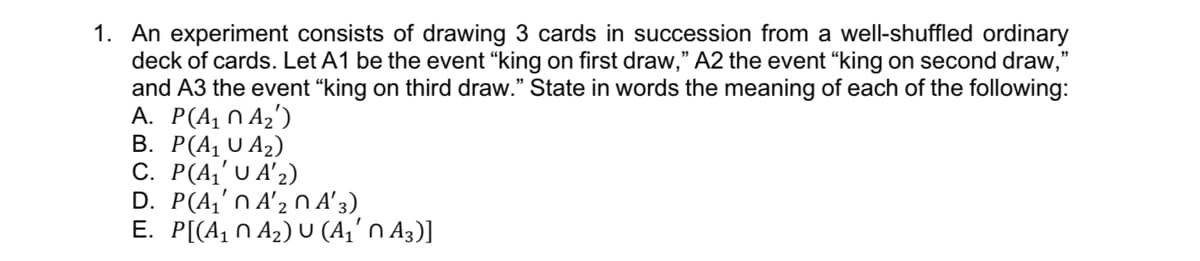 1. An experiment consists of drawing 3 cards in succession from a well-shuffled ordinary
deck of cards. Let A1 be the event “king on first draw," A2 the event "king on second draw,"
and A3 the event “king on third draw." State in words the meaning of each of the following:
A. P(A, N Az')
В. Р(А, 0 A2)
С. Р(4' U A'2)
D. P(A,'n A'2 0 A' 3)
E. P[(A1 N A2) U (A,' n A3)]
