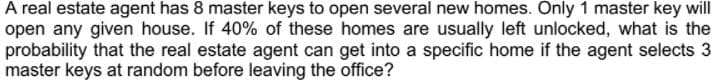 A real estate agent has 8 master keys to open several new homes. Only 1 master key will
open any given house. If 40% of these homes are usually left unlocked, what is the
probability that the real estate agent can get into a specific home if the agent selects 3
master keys at random before leaving the office?
