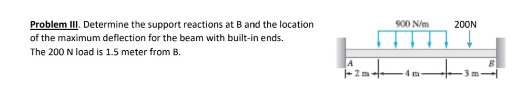 Problem III. Determine the support reactions at B and the location
900 N/m
200N
of the maximum deflection for the beam with built-in ends.
The 200 N load is 1.5 meter from B.
A
2m-
4 m
3 m
