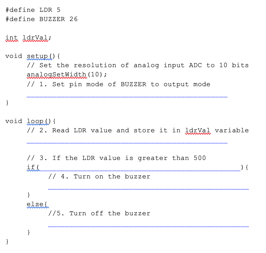 #define LDR 5
#define BUZZER 26
int ldrVal;
void setup () {
// Set the resolution of analog input ADC to 10 bits
analogSetWidth (10);
// 1. Set pin mode of BUZZER to output mode
}
void loop () {
// 2. Read LDR value and store it in ldrVal variable
// 3. If the LDR value is greater than 500
if(
) {
// 4. Turn on the buzzer
}
else{
//5. Turn off the buzzer
}
}
