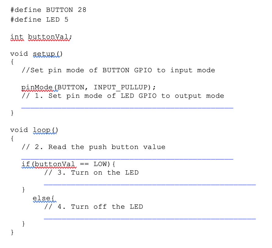 #define BUTTON 28
#define LED 5
int buttonVal;
void şetuRl)
{
//Set pin mode of BUTTON GPI0 to input mode
pinMode (BUTTON, INPUT_PULLUP);
// 1. Set pin mode of LED GPIO to output mode
}
void loop ()
{
// 2. Read the push button value
if (buttonVal
LOW){
// 3. Turn on the LED
==
}
else{
// 4. Turn off the LED
}
}
