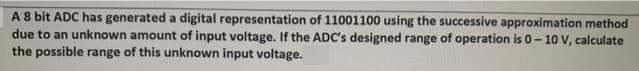 A8 bit ADC has generated a digital representation of 11001100 using the successive approximation method
due to an unknown amount of input voltage. If the ADC's designed range of operation is 0-10 V, calculate
the possible range of this unknown input voltage.
