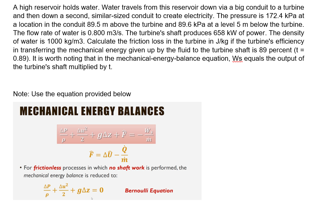 A high reservoir holds water. Water travels from this reservoir down via a big conduit to a turbine
and then down a second, similar-sized conduit to create electricity. The pressure is 172.4 kPa at
a location in the conduit 89.5 m above the turbine and 89.6 kPa at a level 5 m below the turbine.
The flow rate of water is 0.800 m3/s. The turbine's shaft produces 658 kW of power. The density
of water is 1000 kg/m3. Calculate the friction loss in the turbine in J/kg if the turbine's efficiency
in transferring the mechanical energy given up by the fluid to the turbine shaft is 89 percent (t =
0.89). It is worth noting that in the mechanical-energy-balance equation, Ws equals the output of
the turbine's shaft multiplied by t.
Note: Use the equation provided below
MECHANICAL ENERGY BALANCES
W s
+ gAz + F =
AP
F = AÛ
• For frictionless processes in which no shaft work is performed, the
mechanical energy balance is reduced to:
ΔΡ
Au²
gAz = 0
Bernoulli Equation
