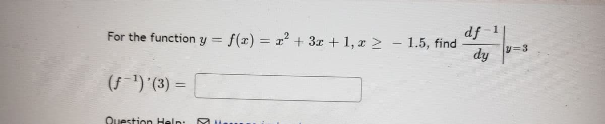 For the function \( y = f(x) = x^2 + 3x + 1, \, x \geq -1.5 \), find 

\[
\left. \frac{d f^{-1}}{dy} \right|_{y=3}
\]

\((f^{-1})'(3) =\)

Question Help: 