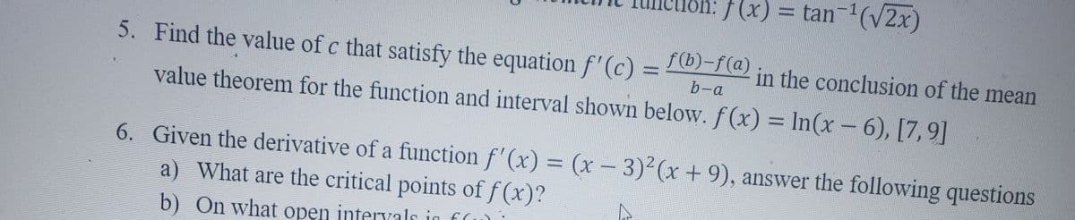 lôn: /(x) = tan (V2x)
5. Find the value of c that satisfy the equation f'(c) =
f(b)-f(a)
in the conclusion of the mean
b-a
value theorem for the function and interval shown below. f(x) = In(x-6), [7,9]
6. Given the derivative of a function f' (x) = (x - 3)2(x+9), answer the following questions
a) What are the critical points of f (x)?
b) On what open intervals in f(
