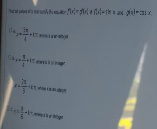 Find al ales of that satisy th equation f(x) = g'(x) it f(x)=sin x and g(x)=cos x.
Oa 3m
x-+kT, where k is an integer
4.
Oby=-+kT, where kis an integer
4
2n
x=+kT, where k is an integer
3
Od.y=+kT, where kis an inleger
