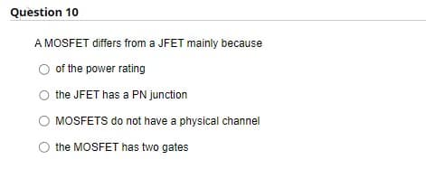 Question 10
A MOSFET differs from a JFET mainly because
of the power rating
O the JFET has a PN junction
MOSFETS do not have a physical channel
the MOSFET has two gates