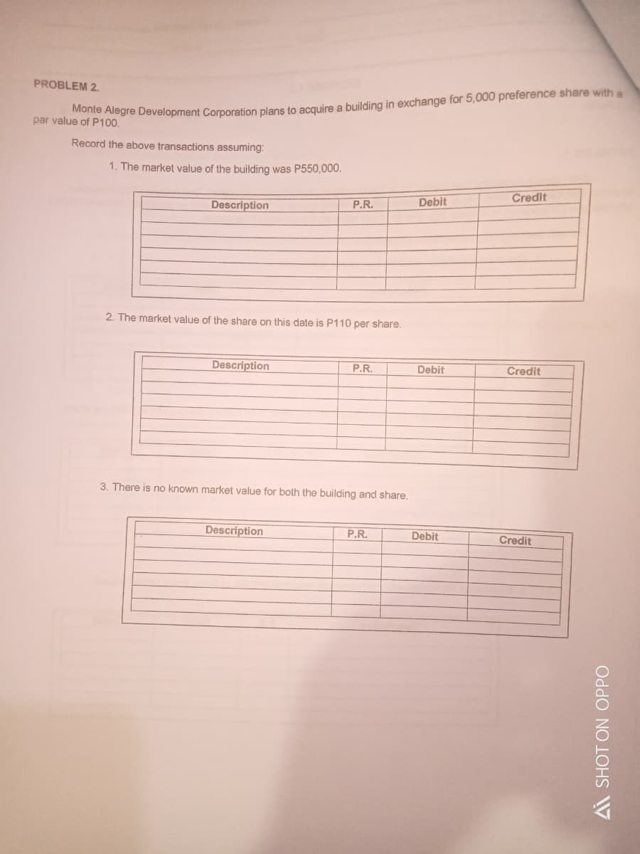 PROBLEM 2.
par value of P100.
e of Pio gre Development Corporation plans to acquire a building in exchange for 5,000 preference share with a
Record the above transactions assuming:
1. The market value of the building was P550,000.
Credit
Description
P.R.
Debit
2. The market value of the share on this date is P110 per share.
Description
P.R.
Debit
Credit
3. There is no known market value for both the building and share.
Description
P.R.
Debit
Credit
Ai SHOT ON OPPO
