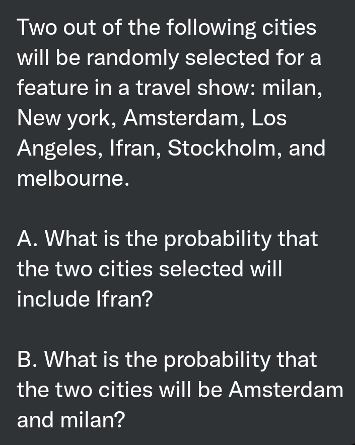 Two out of the following cities
will be randomly selected for a
feature in a travel show: milan,
New york, Amsterdam, Los
Angeles, Ifran, Stockholm, and
melbourne.
A. What is the probability that
the two cities selected will
include Ifran?
B. What is the probability that
the two cities will be Amsterdam
and milan?
