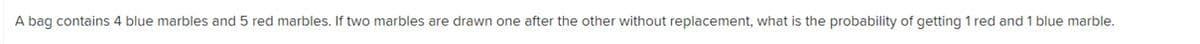 A bag contains 4 blue marbles and 5 red marbles. If two marbles are drawn one after the other without replacement, what is the probability of getting 1 red and 1 blue marble.

