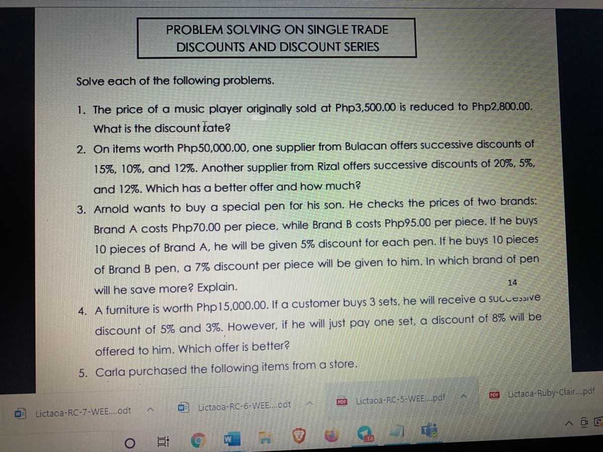 PROBLEM SOLVING ON SINGLE TRADE
DISCOUNTS AND DISCOUNT SERIES
Solve each of the following problems.
1. The price of a music player originally sold at Php3,500.00 is reduced to Php2,800.00.
What is the discount tate?
2. On items worth Php50,000.00, one supplier from Bulacan offers suUccessive discounts of
15%, 10%, and 12%. Another supplier from Rizal offers SUccessive discounts of 20%, 5%,
and 12%. Which has a better offer and how much?
3. Arnold wants to buy a special pen for his son. He checks the prices of two brands:
Brand A costs Php70.00 per piece, while Brand B costs Php95.00 per piece. If he buys
10 pieces of Brand A, he will be given 5% discount for each pen. If he buys 10 pieces
of Brand B pen, a 7% disCount per piece will be given to him. In which brand of pen
will he save more? Explain.
14
4. A furniture is worth Php15,000.00. If a customer buys 3 sets, he will receive a sucLEiVE
discount of 5% and 3%. However, if he will just pay one set, a discount of 8% will be
offered to him. Which offer is better?
5. Carla purchased the following items from a store.
Lictaoa-RC-5-WEE...pdf
POR Lictaca-Ruby-Clai...pdf
Lictaoa-RC-6-WEE..odt
PDF
W
Lictaoa-RC-7-WEE...odt
近
