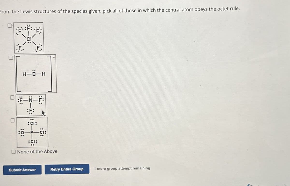 From the Lewis structures of the species given, pick all of those in which the central atom obeys the octet rule.
H-B-H
F-N-F
:CI:
:CI:
None of the Above
Submit Answer
Retry Entire Group
1 more group attempt remaining