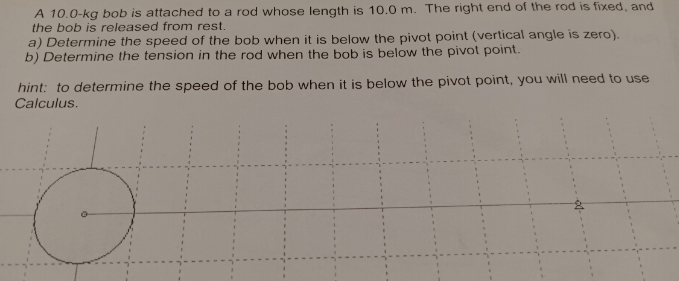 A 10.0-kg bob is attached to a rod whose length is 10.0 m. The right end of the rod is fixed, and
the bob is released from rest.
a) Determine the speed of the bob when it is below the pivot point (vertical angle is zero).
b) Determine the tension in the rod when the bob is below the pivot point.
hint: to determine the speed of the bob when it is below the pivot point, you will need to use
Calculus.
