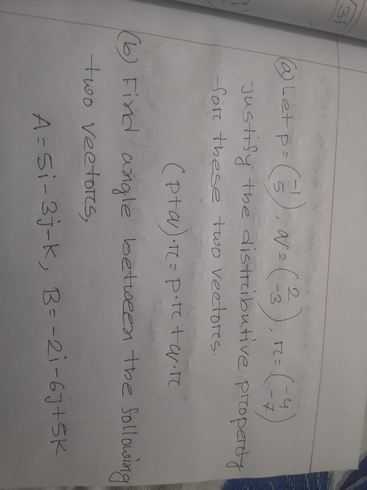 3i
2.
a)Let
ar
P=
2.
-7
Justify the distrcibutive piroperdy
Sore these two veetores
(pta).re=
P.tetarite
(6)
) Find betoeen the foll oLoimg
angle
two veetores,
A=Si-3j-K, B--2i-6J+5K
