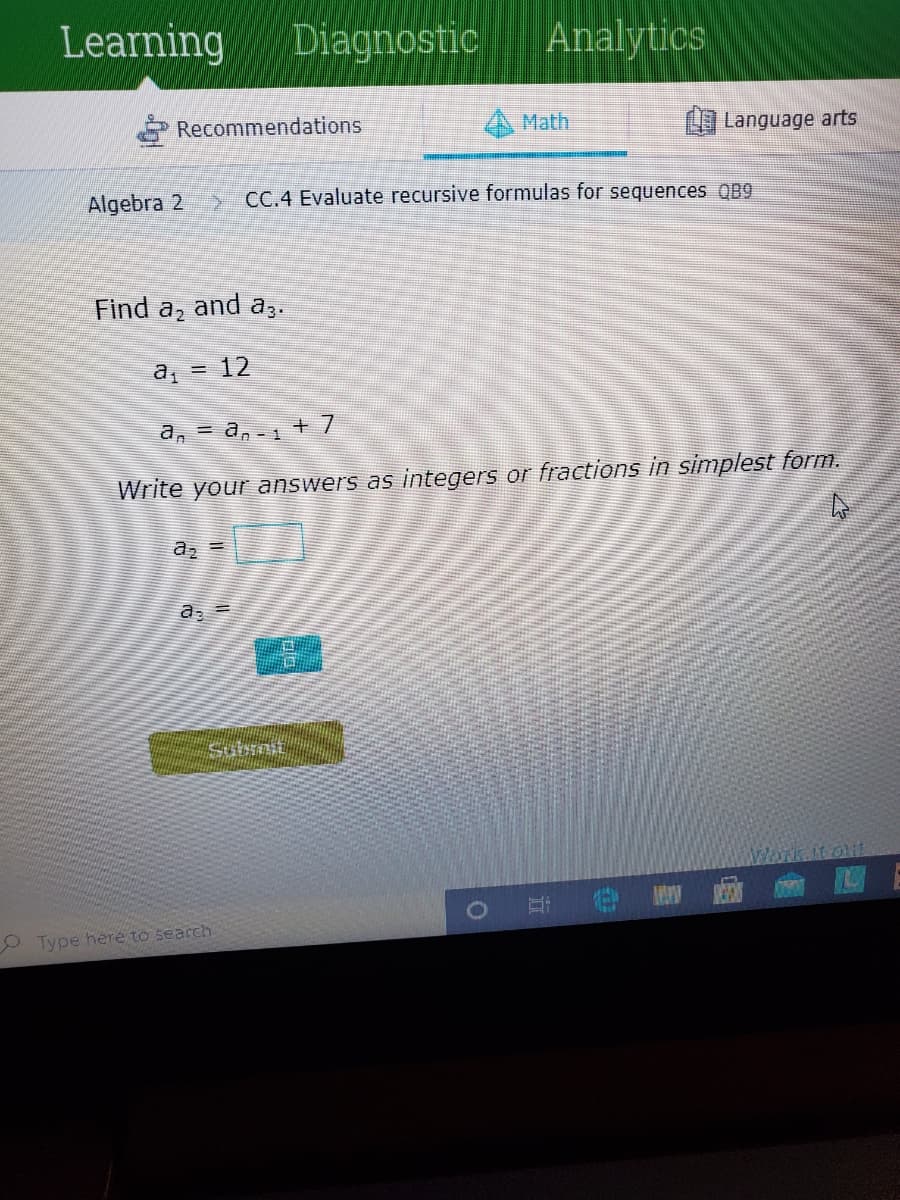 Learning
Diagnostic
Analytics
Recommendations
Math
Language arts
Algebra 2
CC.4 Evaluate recursive formulas for sequences QB9
Find a, and az.
a, = 12
a, = a, - + 7
Write your answers as integers or fractions in simplest form.
az =
WOrk it out
Type here to search
