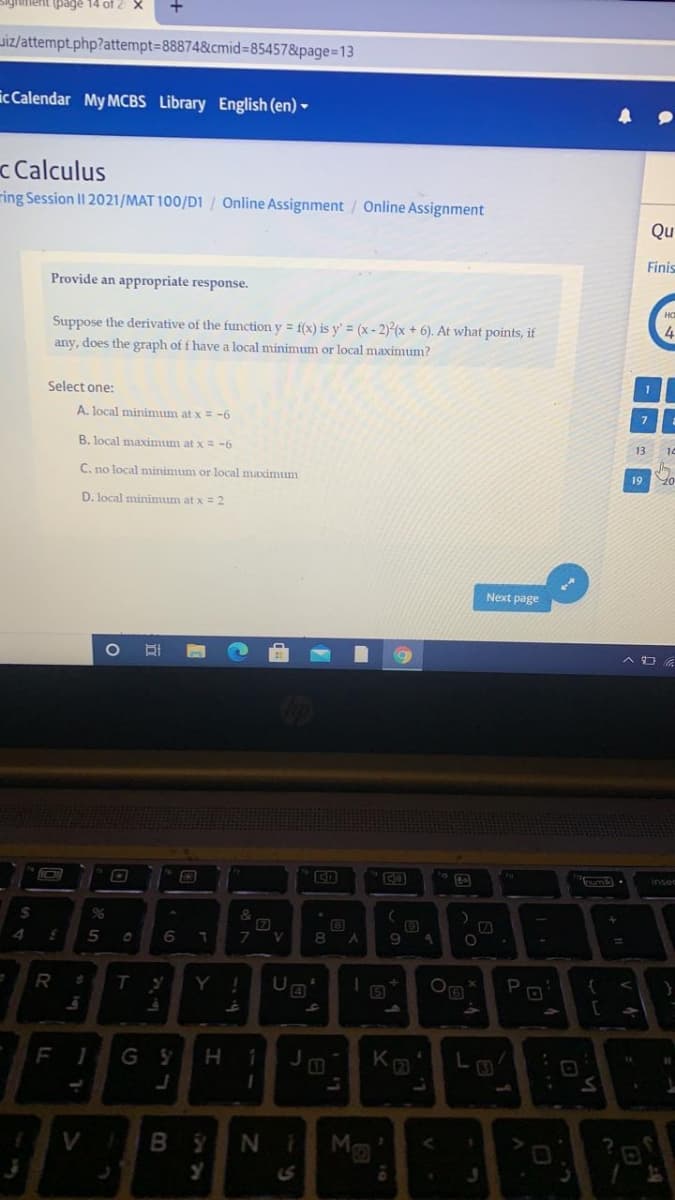 ient (page 14 of 2 X
Jiz/attempt.php?attempt=88874&cmid%385457&page%-D13
ic Calendar My MCBS Library English (en) -
c Calculus
ring Session II 2021/MAT 100/D1 / Online Assignment / Online Assignment
Qu
Finis
Provide an appropriate response.
Suppose the derivative of the function y = f(x) is y' = (x- 2) (x + 6). At what points, if
any, does the graph of f have a local minimum or local maximum?
1
Select one:
A. local minimum at x = -6
B. local maximum at x = -6
13
14
C. no local minimum or local maximum
19
D. local minimum at x = 2
Next page
inser
&
6
V
8
Y !
PO
F
G Y
5.
V
M
