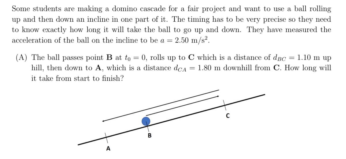 Some students are making a domino cascade for a fair project and want to use a ball rolling
up and then down an incline in one part of it. The timing has to be very precise so they need
to know exactly how long it will take the ball to go up and down. They have measured the
acceleration of the ball on the incline to be a = 2.50 m/s².
=
= 1.10 m up
=
(A) The ball passes point B at to 0, rolls up to C which is a distance of dBc
hill, then down to A, which is a distance dca 1.80 m downhill from C. How long will
it take from start to finish?
A
B
=
C