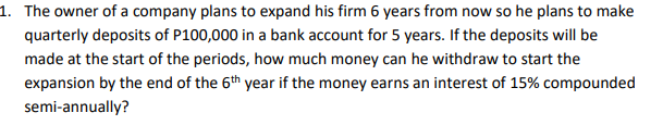 1. The owner of a company plans to expand his firm 6 years from now so he plans to make
quarterly deposits of P100,000 in a bank account for 5 years. If the deposits will be
made at the start of the periods, how much money can he withdraw to start the
expansion by the end of the 6th year if the money earns an interest of 15% compounded
semi-annually?