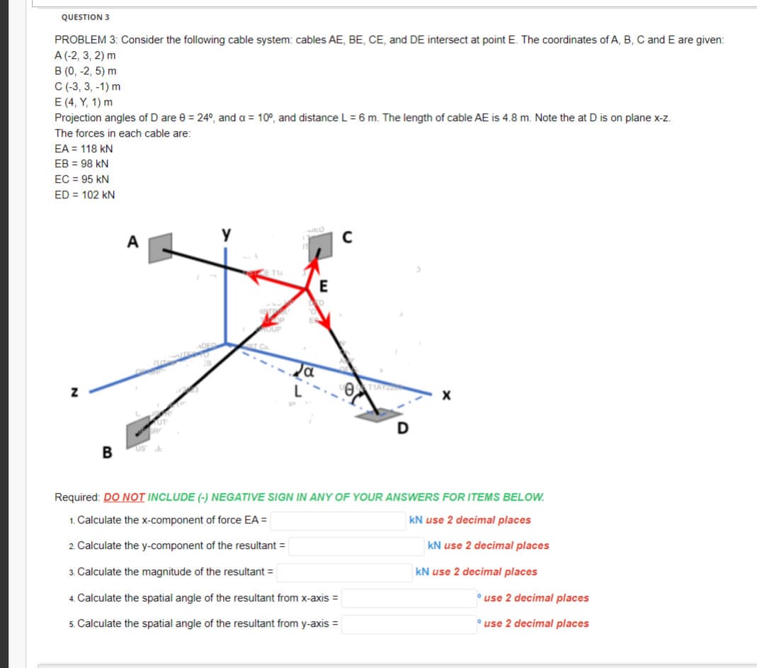 QUESTION 3
PROBLEM 3: Consider the following cable system: cables AE, BE, CE, and DE intersect at point E. The coordinates of A, B, C and E are given:
A (-2, 3, 2) m
B (0, -2,5) m
C (-3, 3, -1) m
E (4, Y, 1) m
Projection angles of D are 0 = 24°, and a = 10°, and distance L = 6 m. The length of cable AE is 4.8 m. Note the at D is on plane x-z.
The forces in each cable are:
EA = 118 KN
EB = 98 KN
EC = 95 KN
ED = 102 KN
Z
B
A
L
E
C
Ꮎ .
X
Required: DO NOT INCLUDE (-) NEGATIVE SIGN IN ANY OF YOUR ANSWERS FOR ITEMS BELOW.
1. Calculate the x-component of force EA =
kN use 2 decimal places
2. Calculate the y-component of the resultant =
3. Calculate the magnitude of the resultant =
4. Calculate the spatial angle of the resultant from x-axis =
5. Calculate the spatial angle of the resultant from y-axis =
kN use 2 decimal places
kN use 2 decimal places
use 2 decimal places
use 2 decimal places