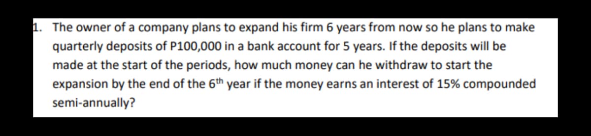 1. The owner of a company plans to expand his firm 6 years from now so he plans to make
quarterly deposits of P100,000 in a bank account for 5 years. If the deposits will be
made at the start of the periods, how much money can he withdraw to start the
expansion by the end of the 6th year if the money earns an interest of 15% compounded
semi-annually?