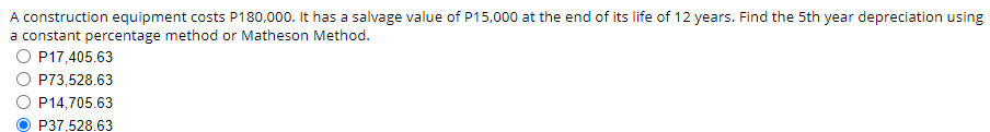 A construction equipment costs P180,000. It has a salvage value of P15,000 at the end of its life of 12 years. Find the 5th year depreciation using
a constant percentage method or Matheson Method.
O P17,405.63
P73,528.63
P14,705.63
P37,528.63