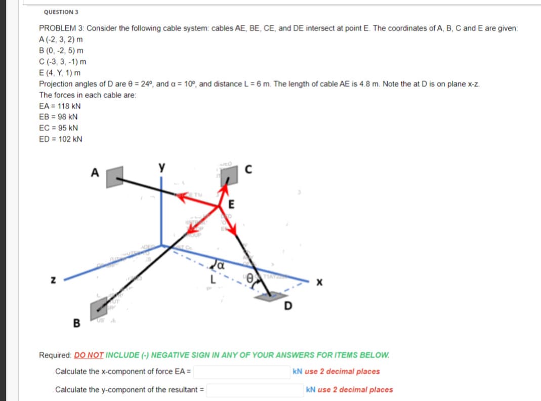 QUESTION 3
PROBLEM 3: Consider the following cable system: cables AE, BE, CE, and DE intersect at point E. The coordinates of A, B, C and E are given:
A (-2, 3, 2) m
B (0, -2,5) m
C (-3, 3, -1) m
E (4, Y, 1) m
Projection angles of D are 0 = 24°, and a = 10°, and distance L = 6 m. The length of cable AE is 4.8 m. Note the at D is on plane x-z.
The forces in each cable are:
EA = 118 KN
EB = 98 KN
EC = 95 KN
ED = 102 KN
Z
B
A
E
с
0
Required: DO NOT INCLUDE (-) NEGATIVE SIGN IN ANY OF YOUR ANSWERS FOR ITEMS BELOW.
Calculate the x-component of force EA =
kN use 2 decimal places
Calculate the y-component of the resultant =
kN use 2 decimal places