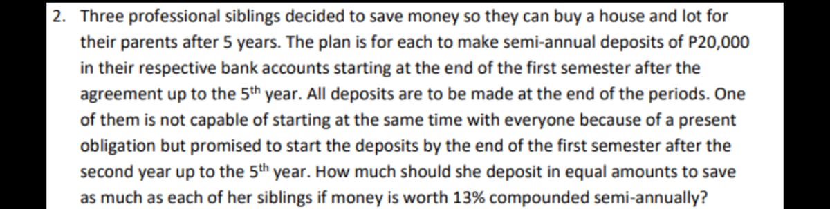 2. Three professional siblings decided to save money so they can buy a house and lot for
their parents after 5 years. The plan is for each to make semi-annual deposits of P20,000
in their respective bank accounts starting at the end of the first semester after the
agreement up to the 5th year. All deposits are to be made at the end of the periods. One
of them is not capable of starting at the same time with everyone because of a present
obligation but promised to start the deposits by the end of the first semester after the
second year up to the 5th year. How much should she deposit in equal amounts to save
as much as each of her siblings if money is worth 13% compounded semi-annually?