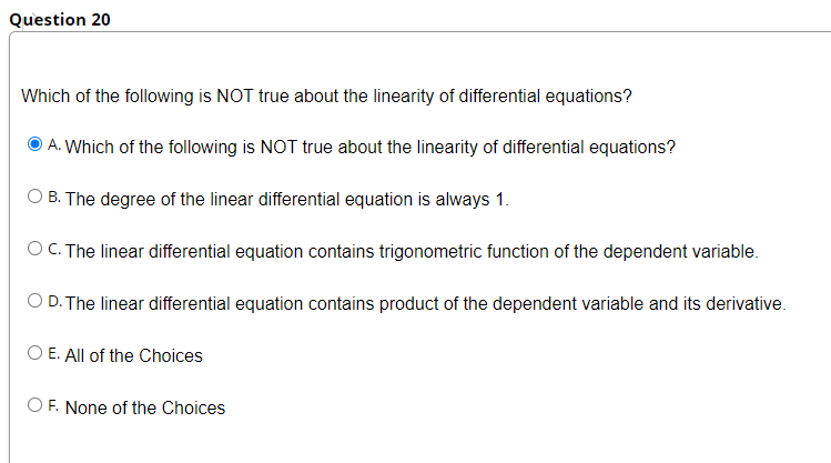 Question 20
Which of the following is NOT true about the linearity of differential equations?
A. Which of the following is NOT true about the linearity of differential equations?
B. The degree of the linear differential equation is always 1.
O C. The linear differential equation contains trigonometric function of the dependent variable.
O D. The linear differential equation contains product of the dependent variable and its derivative.
O E. All of the Choices
OF. None of the Choices