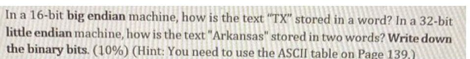 In a 16-bit big endian machine, how is the text "TX" stored in a word? In a 32-bit
little endian machine, how is the text "Arkansas" stored in two words? Write down
the binary bits. (10%) (Hint: You need to use the ASCII table on Page 139,)
