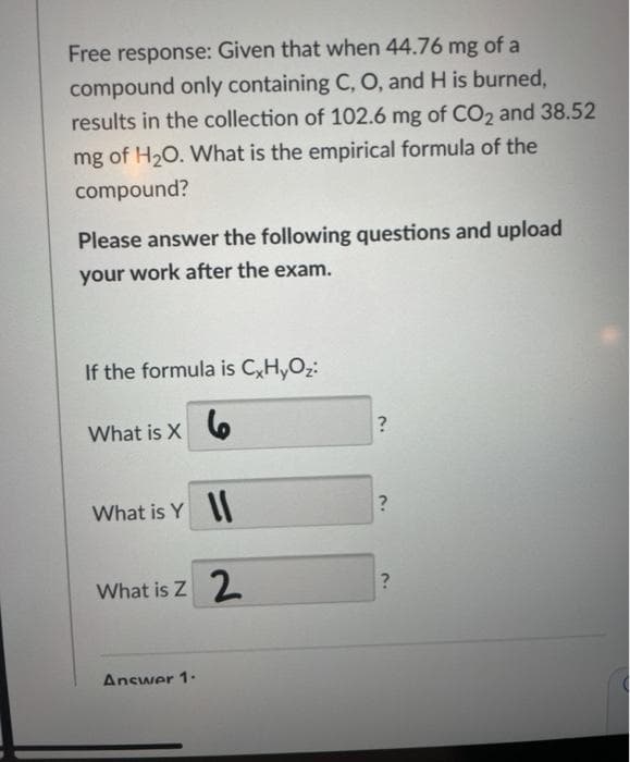 Free response: Given that when 44.76 mg of a
compound only containing C, O, and H is burned,
results in the collection of 102.6 mg of CO2 and 38.52
mg of H20. What is the empirical formula of the
compound?
Please answer the following questions and upload
your work after the exam.
If the formula is C,H,Oz:
What is X 6
What is Y I
What is Z 2
Answer 1-
