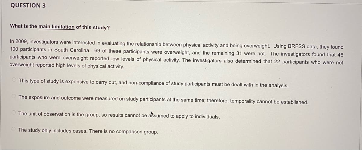 QUESTION 3
What is the main limitation of this study?
In 2009, investigators were interested in evaluating the relationship between physical activity and being overweight. Using BRFSS data, they found
100 participants in South Carolina. 69 of these participants were overweight, and the remaining 31 were not. The investigators found that 46
participants who were overweight reported low levels of physical activity. The investigators also determined that 22 participants who were not
overweight reported high levels of physical activity.
This type of study is expensive to carry out, and non-compliance of study participants must be dealt with in the analysis.
The exposure and outcome were measured on study participants at the same time; therefore, temporality cannot be established.
O The unit of observation is the group, so results cannot be assumed to apply to individuals.
O The study only includes cases. There is no comparison group.
