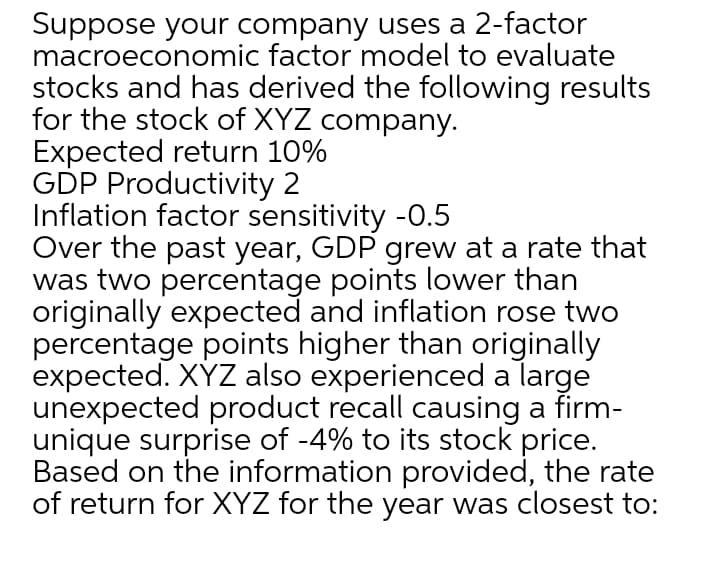 Suppose your company uses a 2-factor
macroeconomic factor model to evaluate
stocks and has derived the following results
for the stock of XYZ company.
Expected return 10%
GDP Productivity 2
Inflation factor sensitivity -0.5
Over the past year, GDP grew at a rate that
was two percentage points lower than
originally expected and inflation rose two
percentage points higher than originally
expected. XYZ also experienced a large
unexpected product recall causing a firm-
unique surprise of -4% to its stock price.
Based on the information provided, the rate
of return for XYZ for the year was closest to:
