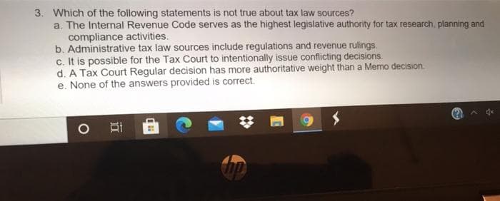 3. Which of the following statements is not true about tax law sources?
a. The Internal Revenue Code serves as the highest legislative authority for tax research, planning and
compliance activities.
b. Administrative tax law sources include regulations and revenue rulings.
c. It is possible for the Tax Court to intentionally issue conflicting decisions.
d. A Tax Court Regular decision has more authoritative weight than a Memo decision.
e. None of the answers provided is correct.
