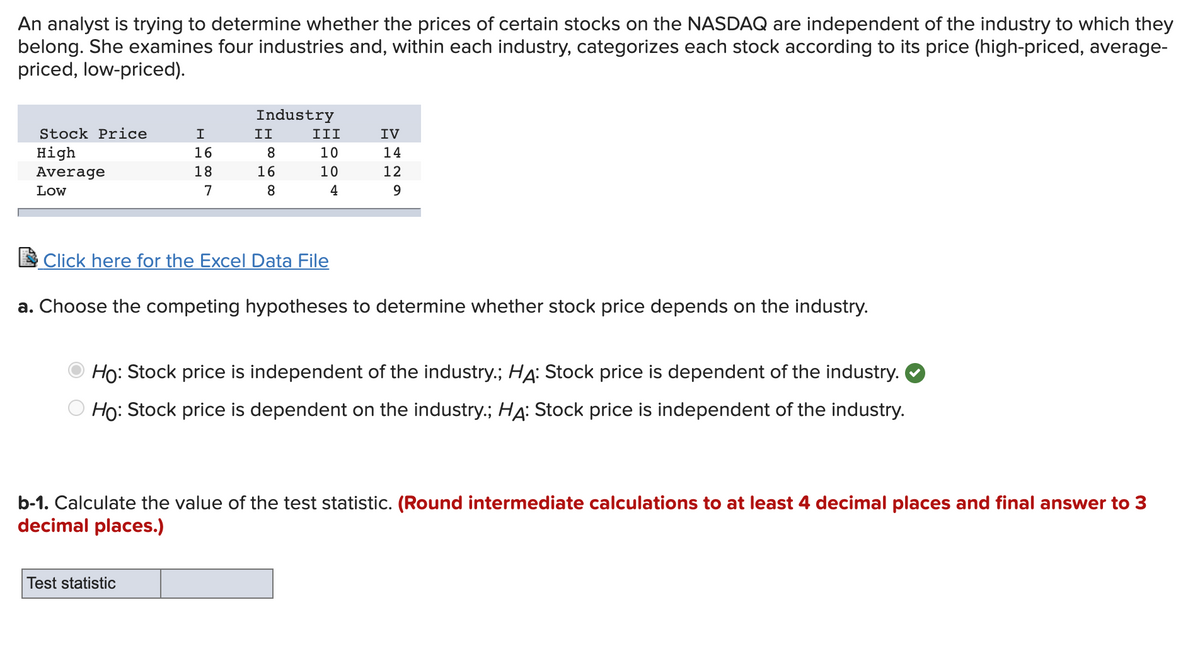 An analyst is trying to determine whether the prices of certain stocks on the NASDAQ are independent of the industry to which they
belong. She examines four industries and, within each industry, categorizes each stock according to its price (high-priced, average-
priced, low-priced).
Industry
Stock Price
I
II
III
IV
нigh
16
8.
10
14
Average
18
16
10
12
Low
8.
4
9.
Click here for the Excel Data File
a. Choose the competing hypotheses to determine whether stock price depends on the industry.
Ho: Stock price is independent of the industry.; HẠ: Stock price is dependent of the industry.
Ho: Stock price is dependent on the industry.; HA: Stock price is independent of the industry.
b-1. Calculate the value of the test statistic. (Round intermediate calculations to at least 4 decimal places and final answer to 3
decimal places.)
Test statistic
O 00 N
