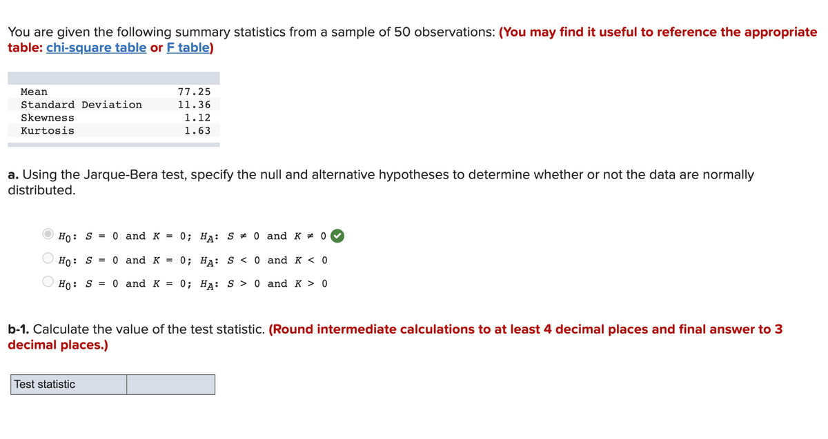 You are given the following summary statistics from a sample of 50 observations: (You may find it useful to reference the appropriate
table: chi-square table or F table)
Мean
77.25
Standard Deviation
11.36
Skewness
1.12
Kurtosis
1.63
a. Using the Jarque-Bera test, specify the null and alternative hypotheses to determine whether or not the data are normally
distributed.
Ho: S = 0 and K = 0; Ha: S # 0 and K * 0
Но: S 3D 0 and K 3 0; Нд: s <0 and к <о
Ho: S = 0 and K = 0; Ha: S > 0 and K > 0
b-1. Calculate the value of the test statistic. (Round intermediate calculations to at least 4 decimal places and final answer to 3
decimal places.)
Test statistic
