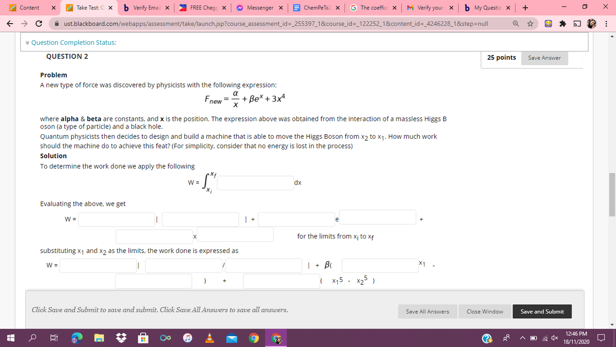 A Content
Take Test: 0 x
b Verify Email X
FREE Chegg X
Messenger x
E ChemPeTa2 x
G The coeffici x
M Verify your x
b My Questio x
+
A ust.blackboard.com/webapps/assessment/take/launch.jsp?course_assessment_id=_255397_1&course_id=_122252_1&content_id=_4246228_1&step=null
v Question Completion Status:
QUESTION 2
25 points
Save Answer
Problem
A new type of force was discovered by physicists with the following expression:
a
Fnew =
+ Be* + 3x
where alpha & beta are constants, and x is the position. The expression above was obtained from the interaction of a massless Higgs B
oson (a type of particle) and a black hole.
Quantum physicists then decides to design and build a machine that is able to move the Higgs Boson from x2 to x1. How much work
should the machine do to achieve this feat? (For simplicity, consider that no energy is lost in the process)
Solution
To determine the work done we apply the following
Xf
W =
dx
Evaluating the above, we get
W =
e
for the limits from x¡ to xf
substituting x1 and x2 as the limits, the work done is expressed as
| + B
X1
W =
x15
x25 )
Click Save and Submit to save and submit. Click Save All Answers to save all answers.
Save All Answers
Close Window
Save and Submit
12:46 PM
(?
18/11/2020
近
