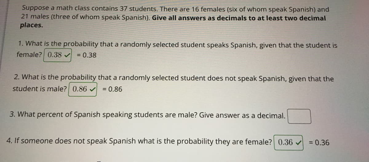 Suppose a math class contains 37 students. There are 16 females (six of whom speak Spanish) and
21 males (three of whom speak Spanish). Give all answers as decimals to at least two decimal
places.
1. What is the probability that a randomly selected student speaks Spanish, given that the student is
female? 0.38 v = 0.38
2. What is the probability that a randomly selected student does not speak Spanish, given that the
student is male? 0.86
= 0.86
3. What percent of Spanish speaking students are male? Give answer as a decimal.
4. If someone does not speak Spanish what is the probability
are female? 0.36 v = 0.36
