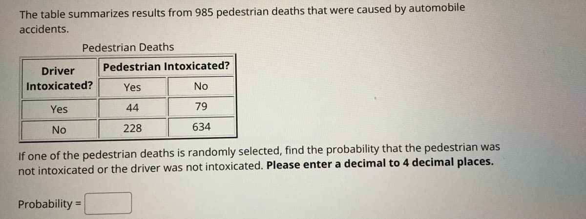 The table summarizes results from 985 pedestrian deaths that were caused by automobile
accidents.
Pedestrian Deaths
Driver
Pedestrian Intoxicated?
Intoxicated?
Yes
No
Yes
44
79
No
228
634
If one of the pedestrian deaths is randomly selected, find the probability that the pedestrian was
not intoxicated or the driver was not intoxicated. Please enter a decimal to 4 decimal places.
Probability =
